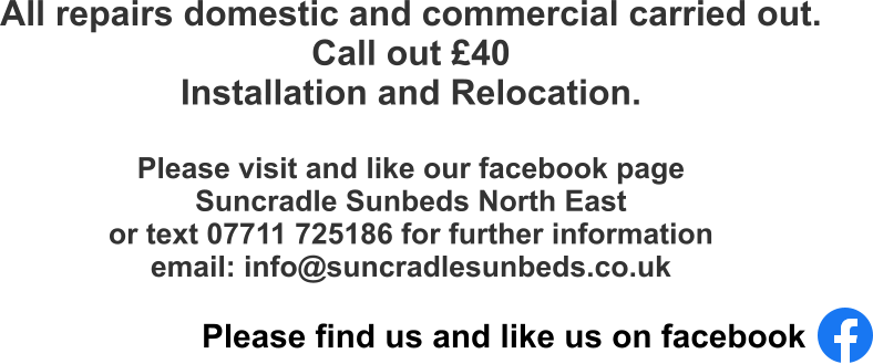 All repairs domestic and commercial carried out.  Call out £40 Installation and Relocation.  Please visit and like our facebook page Suncradle Sunbeds North East  or text 07711 725186 for further information email: info@suncradlesunbeds.co.uk Please find us and like us on facebook
