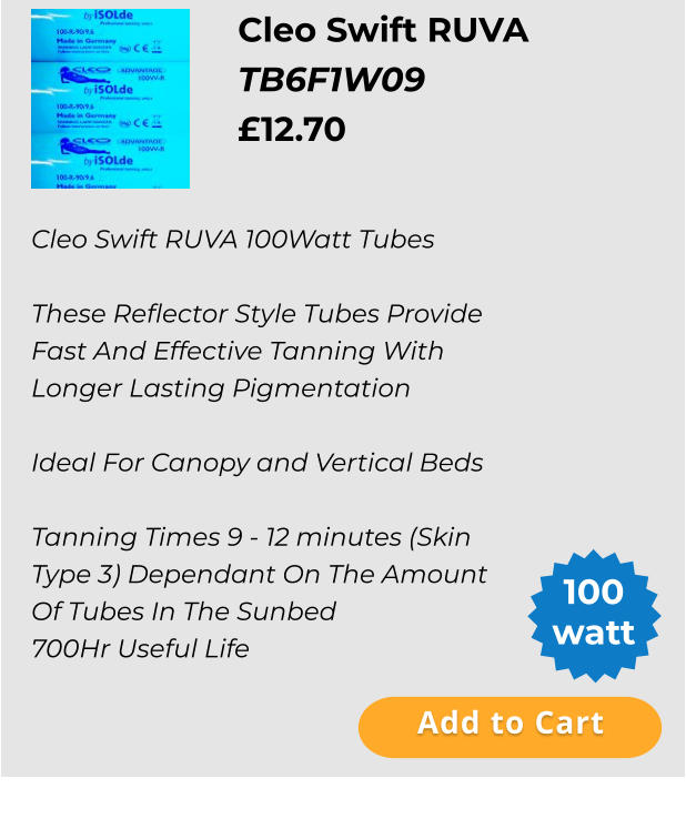 Cleo Swift RUVA   TB6F1W09 £12.70  Add to Cart 100 watt Cleo Swift RUVA 100Watt Tubes  These Reflector Style Tubes Provide Fast And Effective Tanning With Longer Lasting Pigmentation  Ideal For Canopy and Vertical Beds  Tanning Times 9 - 12 minutes (Skin Type 3) Dependant On The Amount Of Tubes In The Sunbed 700Hr Useful Life Add to Cart