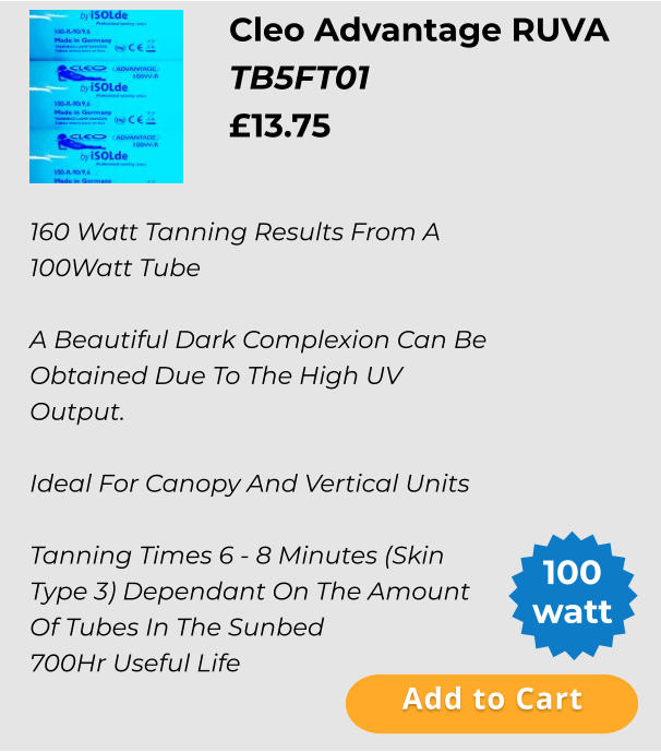 Cleo Advantage RUVA   TB5FT01 £13.75  Add to Cart 100 watt 160 Watt Tanning Results From A 100Watt Tube  A Beautiful Dark Complexion Can Be Obtained Due To The High UV Output.  Ideal For Canopy And Vertical Units  Tanning Times 6 - 8 Minutes (Skin Type 3) Dependant On The Amount Of Tubes In The Sunbed 700Hr Useful Life Add to Cart